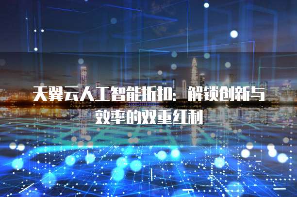 天翼云人工智能折扣:解锁创新与效率的双重红利