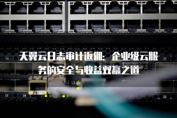 天翼云日志审计返佣:企业级云服务的安全与收益双赢之道