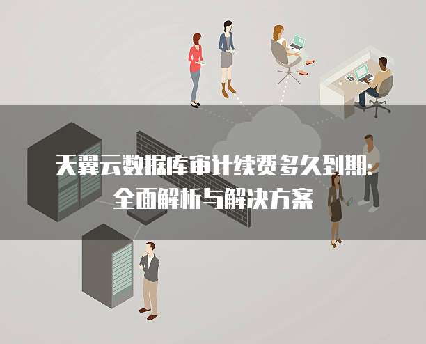 天翼云数据库审计续费多久到期:全面解析与解决方案
