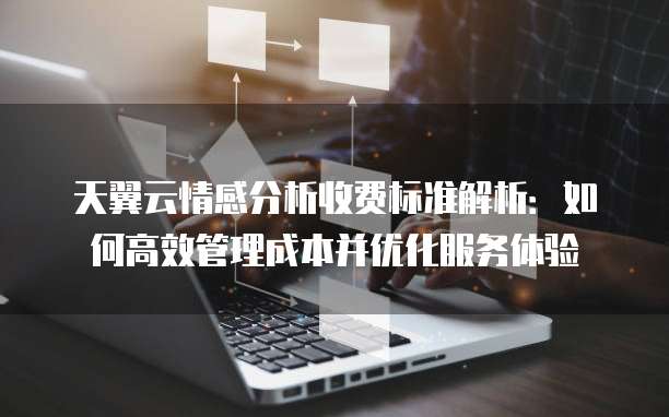 天翼云情感分析收费标准解析:如何高效管理成本并优化服务体验