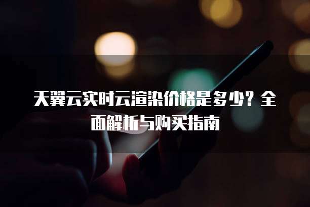 天翼云实时云渲染价格是多少？全面解析与购买指南