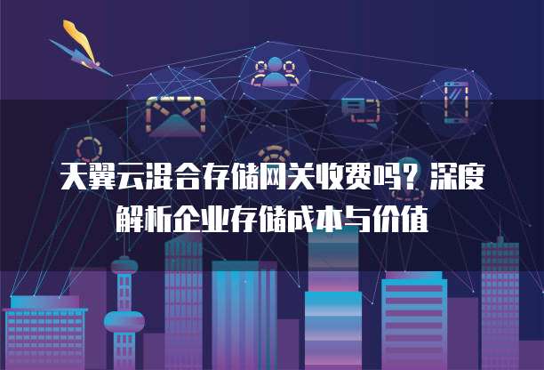 天翼云混合存储网关收费吗?深度解析企业存储成本与价值