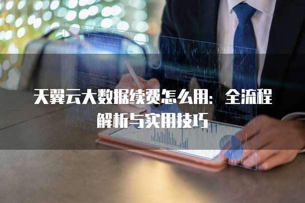 天翼云大数据续费怎么用:全流程解析与实用技巧