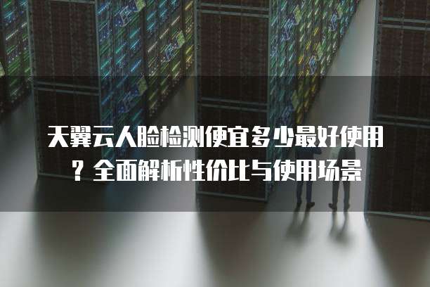 天翼云人脸检测便宜多少最好使用?全面解析性价比与使用场景