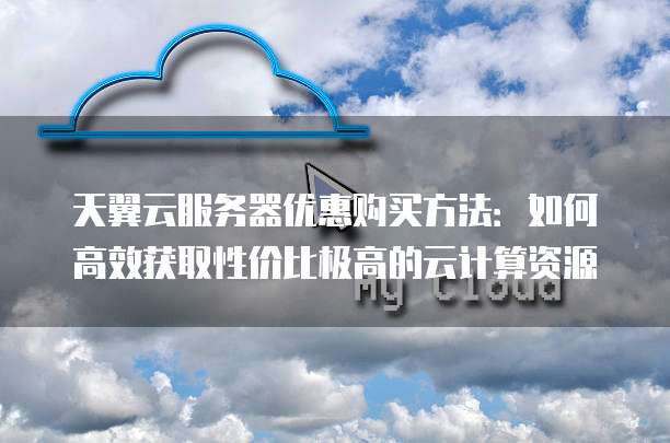 天翼云服务器优惠购买方法:如何高效获取性价比极高的云计算资源