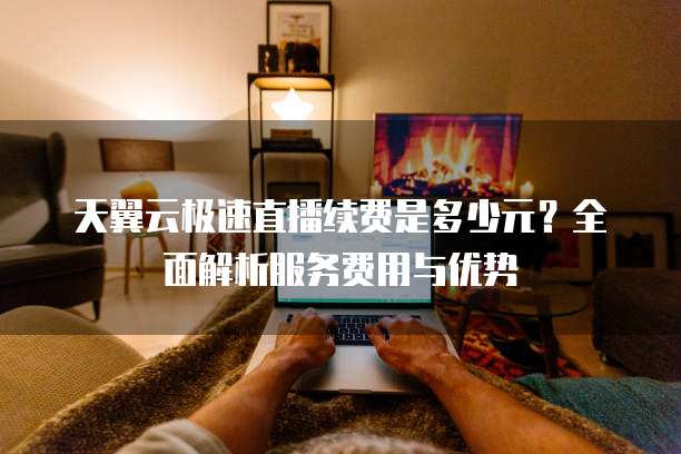 天翼云极速直播续费是多少元?全面解析服务费用与优势