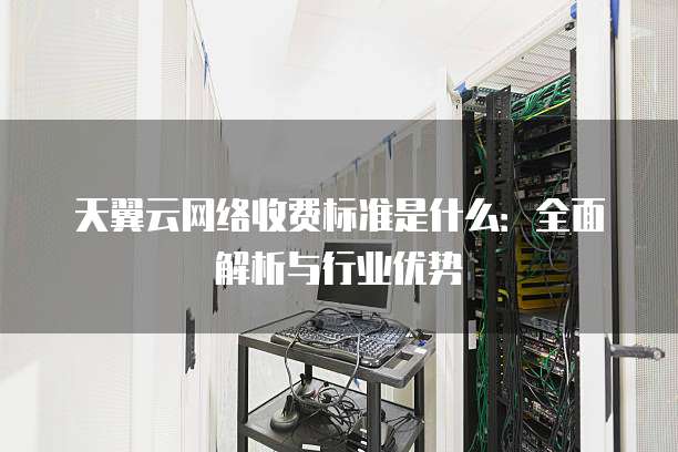 天翼云网络收费标准是什么:全面解析与行业优势