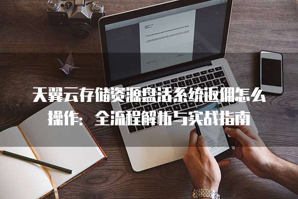天翼云存储资源盘活系统返佣怎么操作:全流程解析与实战指南