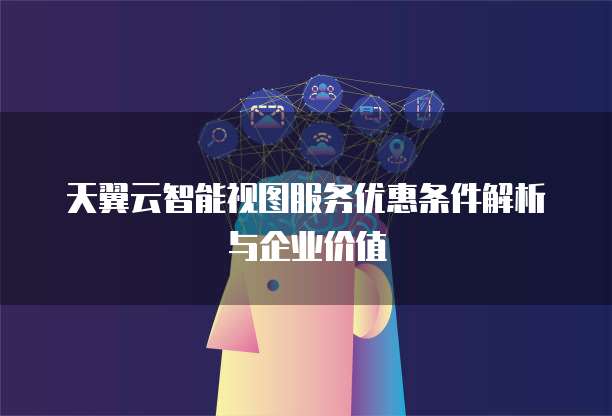 天翼云智能视图服务优惠条件解析与企业价值