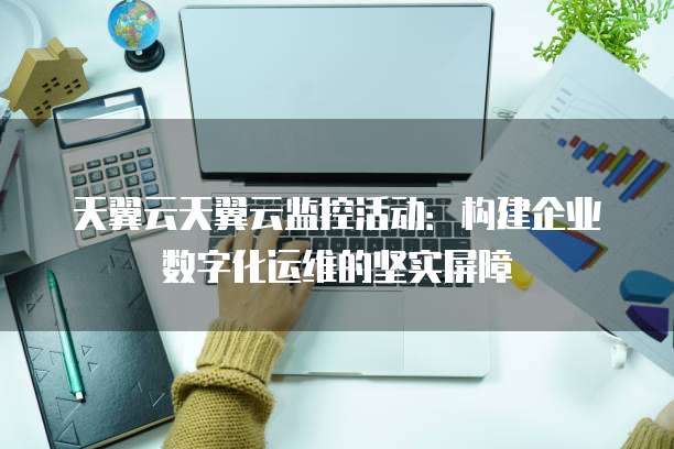 天翼云天翼云监控活动:构建企业数字化运维的坚实屏障