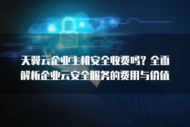 天翼云企业主机安全收费吗?全面解析企业云安全服务的费用与价值