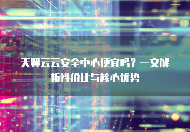 天翼云云安全中心便宜吗?一文解析性价比与核心优势