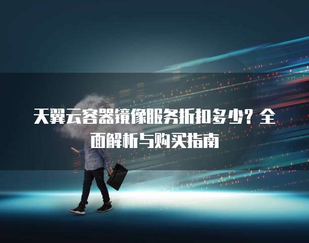 天翼云容器镜像服务折扣多少?全面解析与购买指南