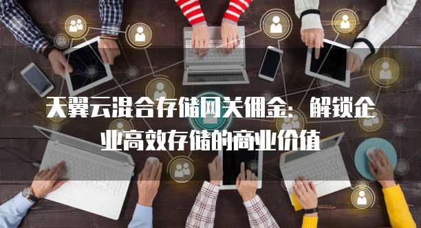 天翼云混合存储网关佣金:解锁企业高效存储的商业价值