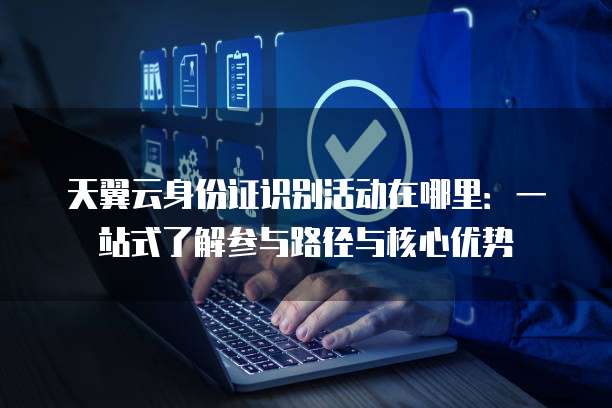 天翼云身份证识别活动在哪里：一站式了解参与路径与核心优势