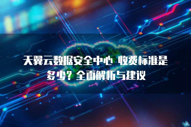 天翼云数据安全中心 收费标准是多少？全面解析与建议