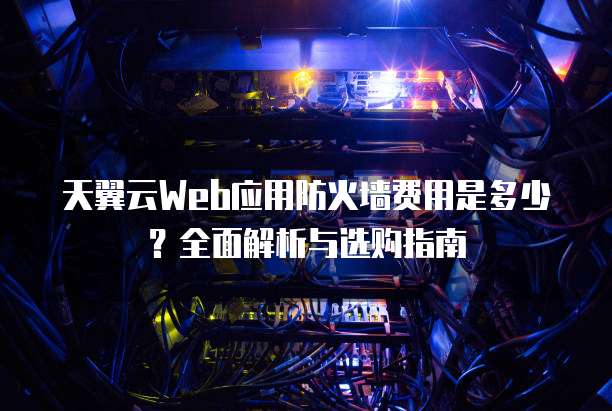 天翼云Web应用防火墙费用是多少?全面解析与选购指南