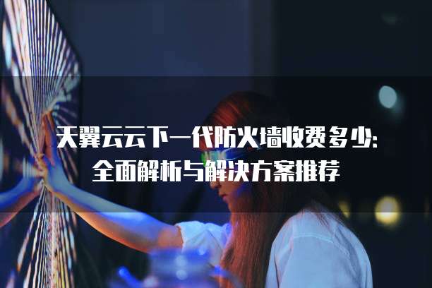 天翼云云下一代防火墙收费多少:全面解析与解决方案推荐
