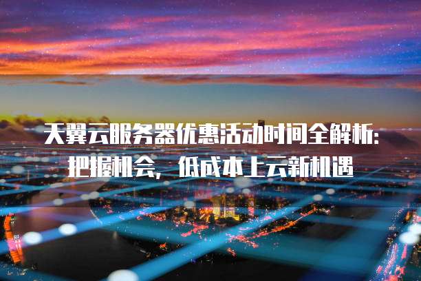 天翼云服务器优惠活动时间全解析:把握机会,低成本上云新机遇