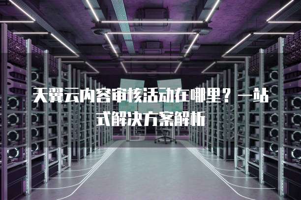 天翼云内容审核活动在哪里?一站式解决方案解析