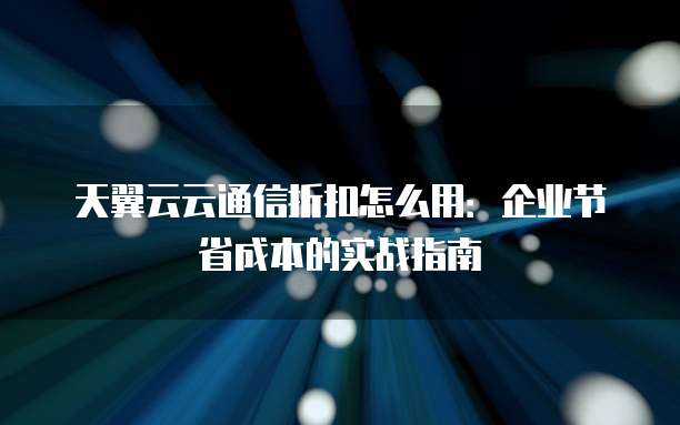 天翼云云通信折扣怎么用:企业节省成本的实战指南