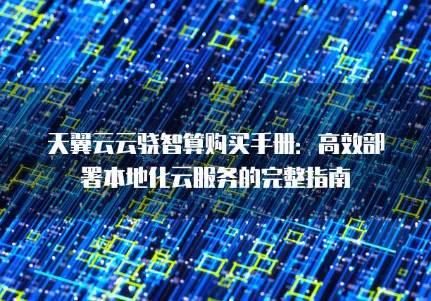 天翼云云骁智算购买手册:高效部署本地化云服务的完整指南