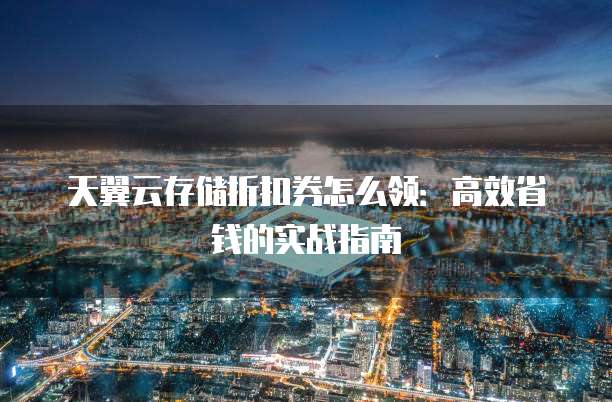 天翼云存储折扣券怎么领:高效省钱的实战指南