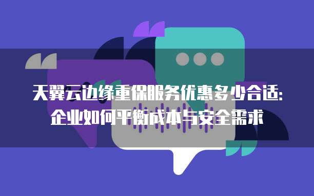 天翼云边缘重保服务优惠多少合适:企业如何平衡成本与安全需求