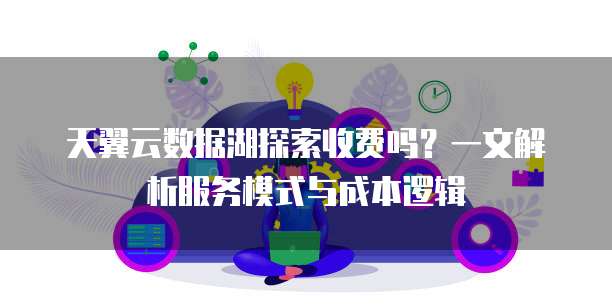 天翼云数据湖探索收费吗?一文解析服务模式与成本逻辑