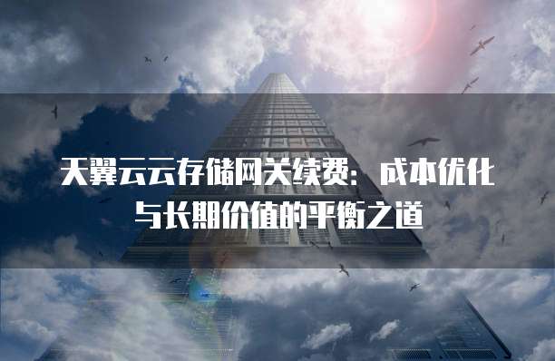 天翼云云存储网关续费:成本优化与长期价值的平衡之道