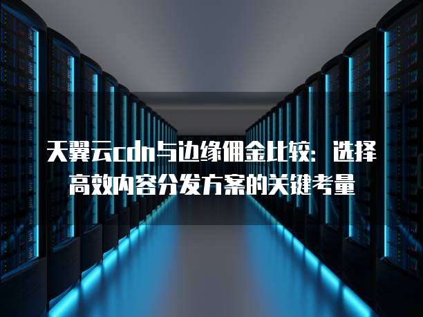 天翼云cdn与边缘佣金比较:选择高效内容分发方案的关键考量