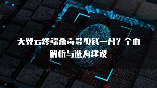 天翼云终端杀毒多少钱一台?全面解析与选购建议