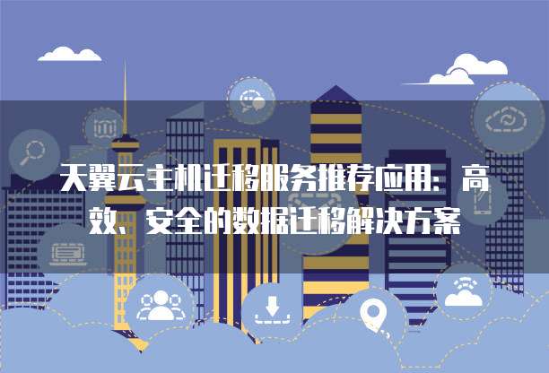 天翼云主机迁移服务推荐应用：高效、安全的数据迁移解决方案