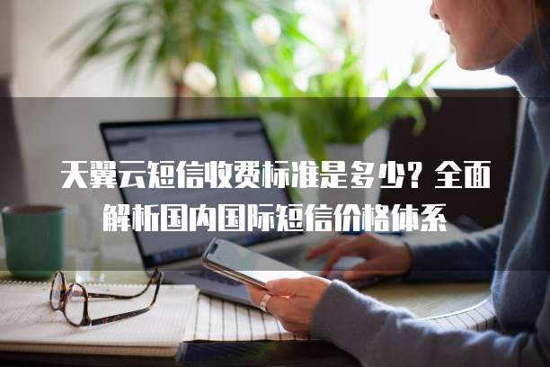 天翼云短信收费标准是多少？全面解析国内国际短信价格体系