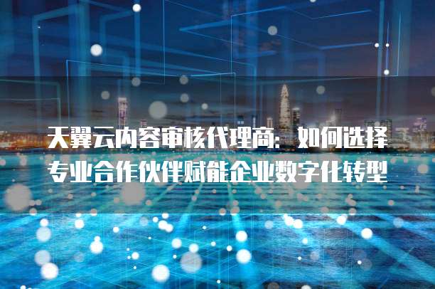 天翼云内容审核代理商:如何选择专业合作伙伴赋能企业数字化转型