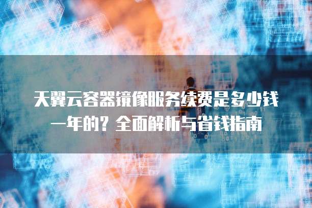 天翼云容器镜像服务续费是多少钱一年的?全面解析与省钱指南