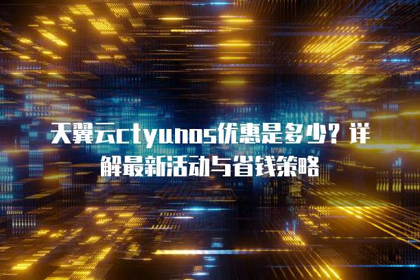 天翼云ctyunos优惠是多少？详解最新活动与省钱策略