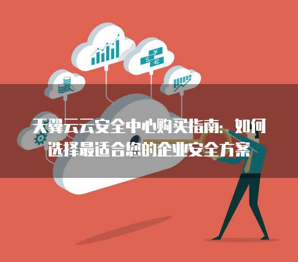 天翼云云安全中心购买指南:如何选择最适合您的企业安全方案