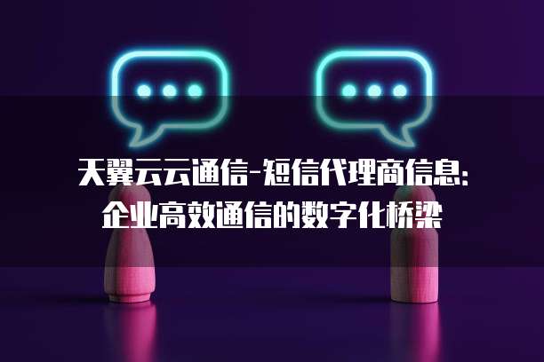 天翼云云通信-短信代理商信息:企业高效通信的数字化桥梁