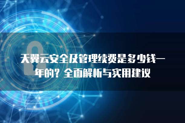 天翼云安全及管理续费是多少钱一年的?全面解析与实用建议