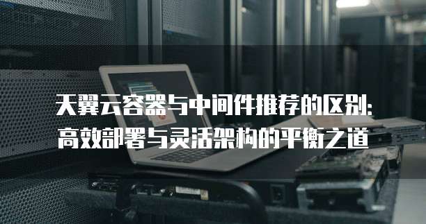 天翼云容器与中间件推荐的区别:高效部署与灵活架构的平衡之道