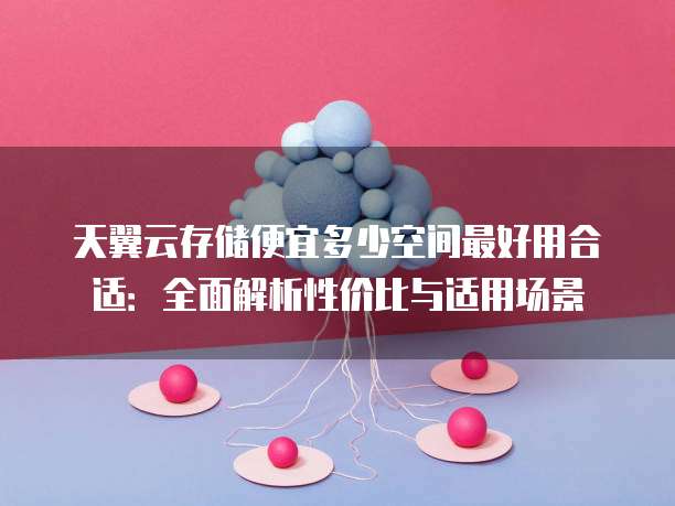 天翼云存储便宜多少空间最好用合适:全面解析性价比与适用场景