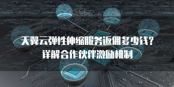天翼云弹性伸缩服务返佣多少钱?详解合作伙伴激励机制