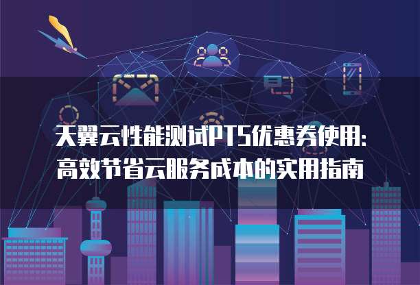 天翼云性能测试PTS优惠券使用:高效节省云服务成本的实用指南