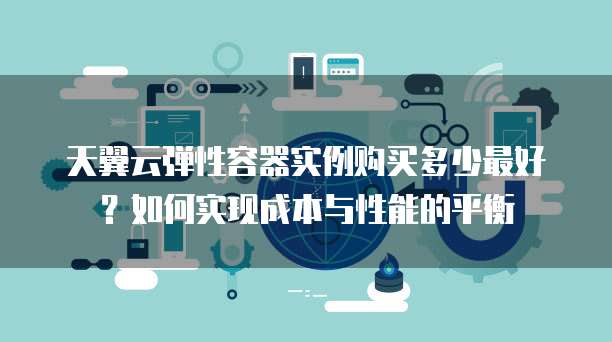天翼云弹性容器实例购买多少最好?如何实现成本与性能的平衡