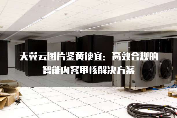 天翼云图片鉴黄便宜：高效合规的智能内容审核解决方案