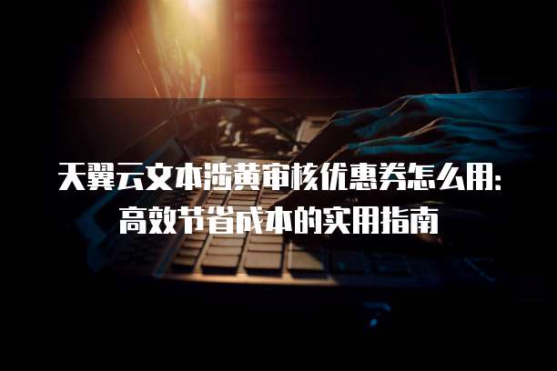 天翼云文本涉黄审核优惠券怎么用:高效节省成本的实用指南