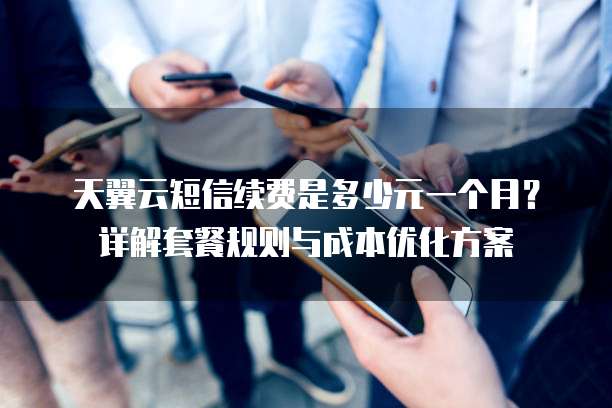 天翼云短信续费是多少元一个月?详解套餐规则与成本优化方案