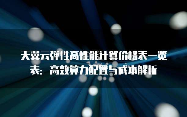 天翼云弹性高性能计算价格表一览表:高效算力配置与成本解析