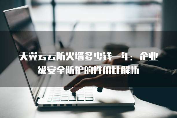 天翼云云防火墙多少钱一年:企业级安全防护的性价比解析